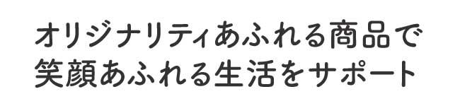 オリジナリティあふれる商品で笑顔あふれる生活をサポート