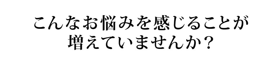 こんなお悩みを感じることが増えていませんか?