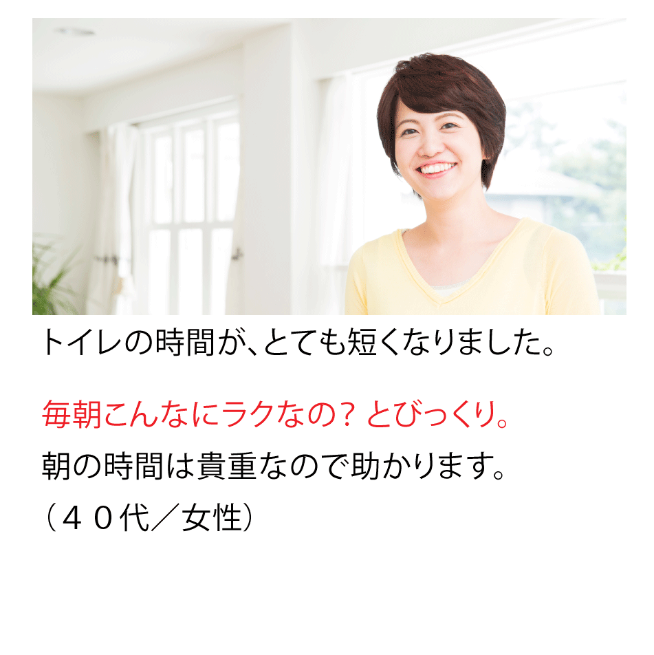 トイレの時間が、とても短くなりました。毎朝こんなにラクなの?とびっくり。朝の時間は貴重なので助かります。(40代・女性)