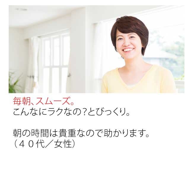 毎朝こんなにラクなの?とびっくり。朝の時間は貴重なので助かります。(40代・女性)