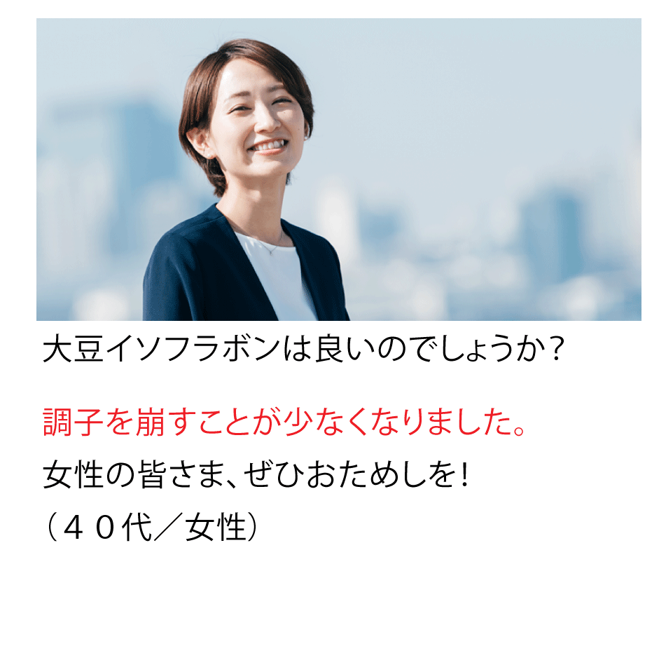 大豆イソフラボンが良いのでしょうか?調子を崩すことが少なくなりました。女性の皆さま、ぜひおためしを!(40代・女性)