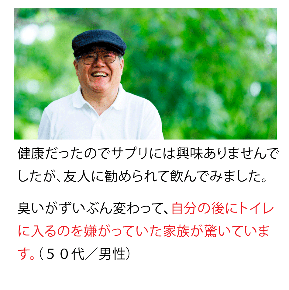 健康だったのでサプリには興味ありませんでしたが、友人に勧められて飲んでみました。臭いがずいぶん変わって、自分のあとにトイレに入るのを嫌がっていた家族が驚いています。(50代・男性)