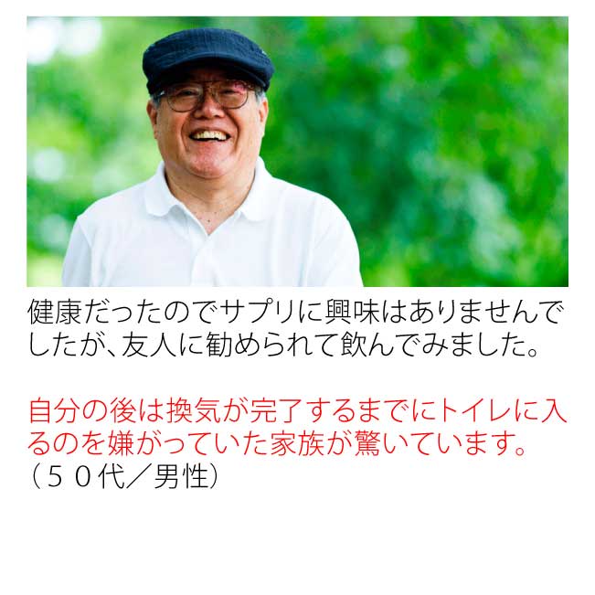 健康だったのでサプリには興味ありませんでしたが、友人に勧められて飲んでみました。自分のあとにトイレに入るのを嫌がっていた家族が驚いています。(50代・男性)