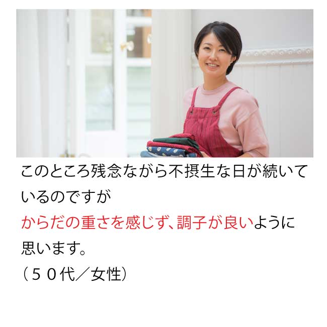 このところ、残念ながら不摂生な日が続いているのですが、からだの重さを感じずに調子が良いように思います。(50代・女性)