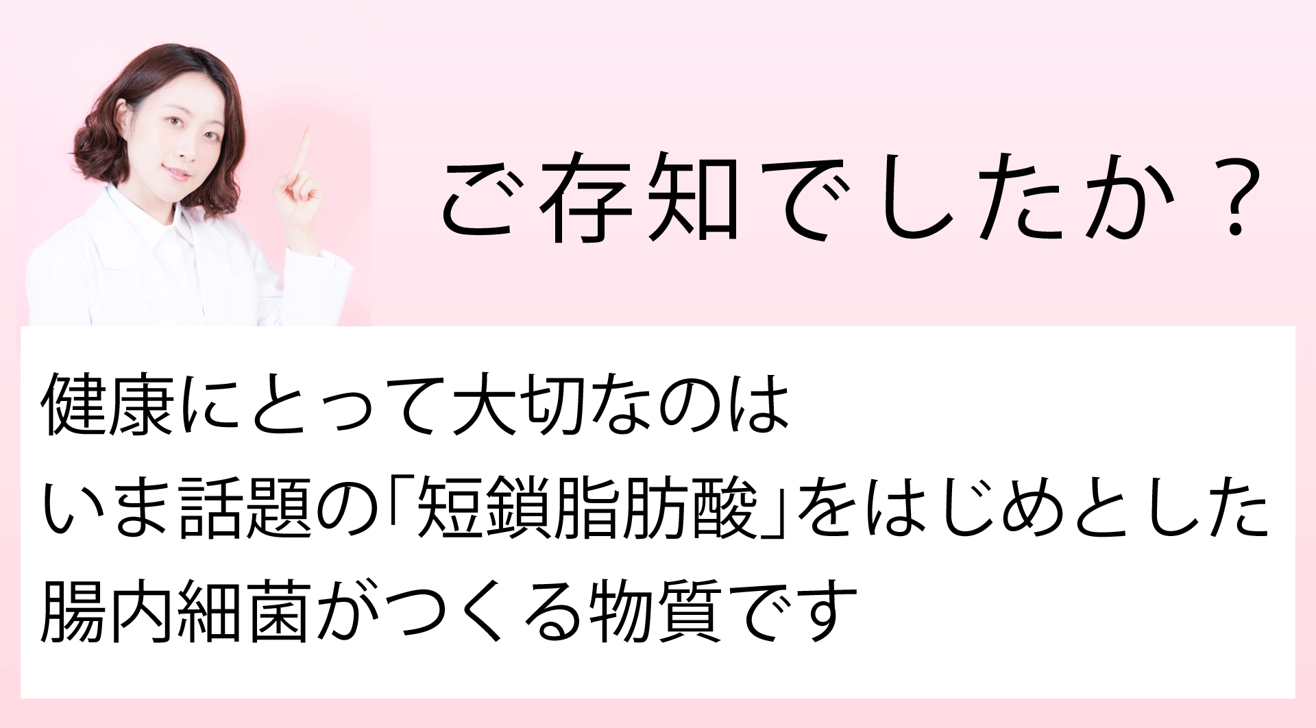 ご存知でしたか?健康にとって大切なのは、今話題の「短鎖脂肪酸」をはじめとした、腸内細菌がつくる物質です