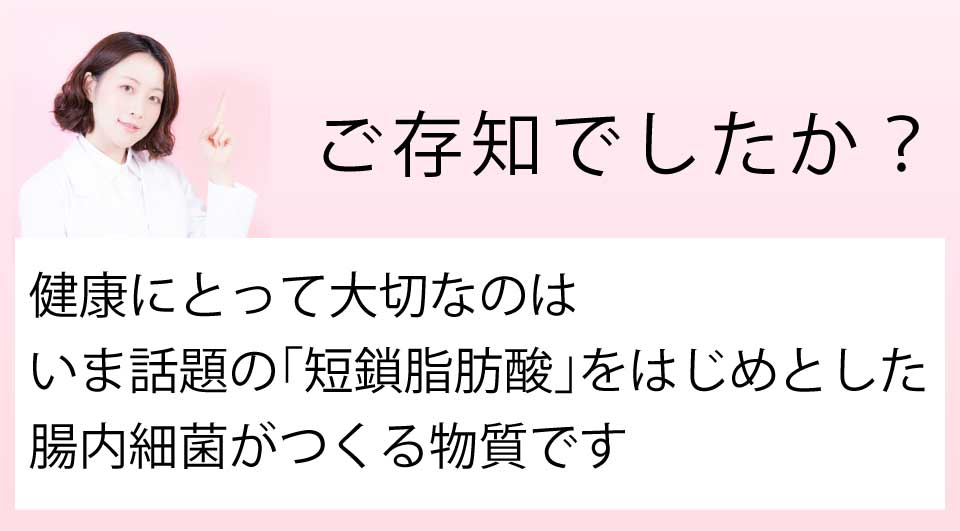 ご存知でしたか?健康にとって大切なのは、今話題の「短鎖脂肪酸」をはじめとした、腸内細菌がつくる物質です
