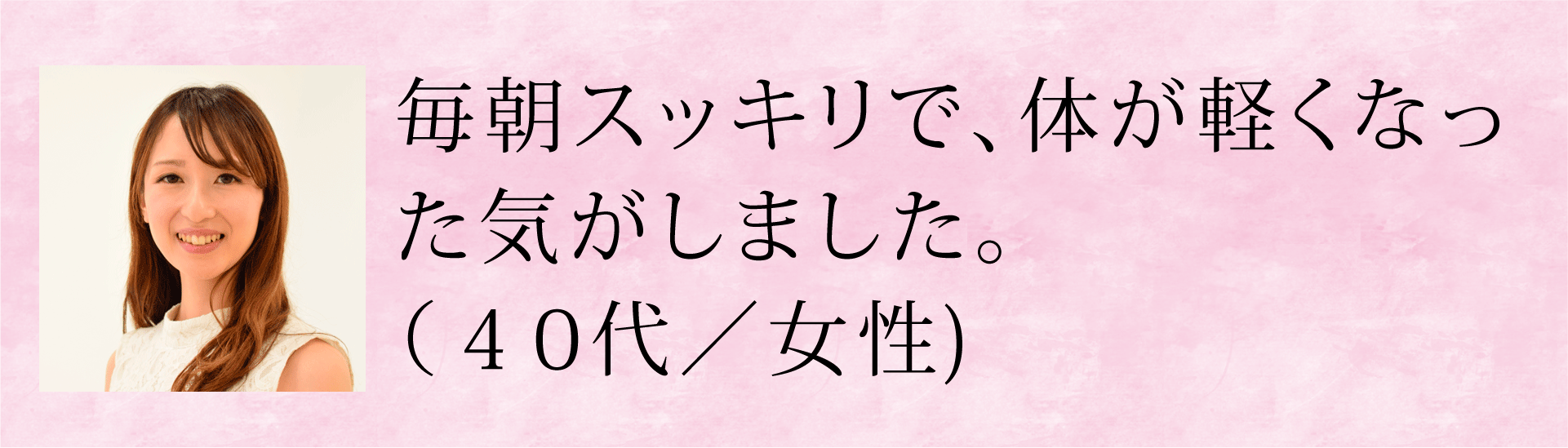 毎朝スッキリで、体が軽くなった気がしました。(40代・女性)