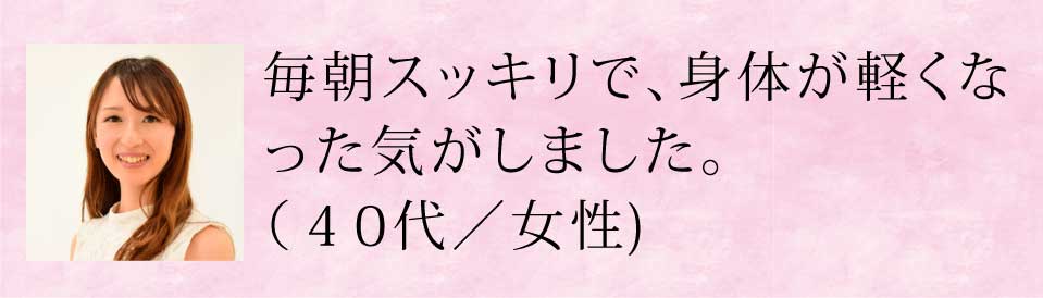 毎朝スッキリで、体が軽くなった気がしました。(40代・女性)