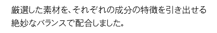 厳選した素材を、それぞれの成分の特徴を引き出せる絶妙なバランスで配合しました