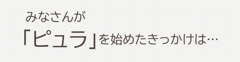 みなさんが乳酸菌生産物質ピュラを始めたきっかけは…