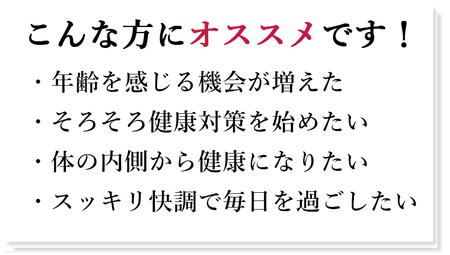 こんな方にオススメです!年齢を感じる機会が増えた そろそろ健康対策を始めたい 体の内側から健康になりたい スッキリ快調で毎日を過ごしたい